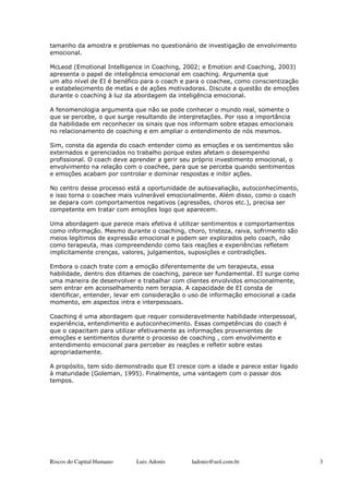 tamanho da amostra e problemas no questionário de investigação de envolvimento
emocional.

McLeod (Emotional Intelligence in Coaching, 2002; e Emotion and Coaching, 2003)
apresenta o papel de inteligência emocional em coaching. Argumenta que
um alto nível de EI é benéfico para o coach e para o coachee, como conscientização
e estabelecimento de metas e de ações motivadoras. Discute a questão de emoções
durante o coaching à luz da abordagem da inteligência emocional.

A fenomenologia argumenta que não se pode conhecer o mundo real, somente o
que se percebe, o que surge resultando de interpretações. Por isso a importância
da habilidade em reconhecer os sinais que nos informam sobre etapas emocionais
no relacionamento de coaching e em ampliar o entendimento de nós mesmos.

Sim, consta da agenda do coach entender como as emoções e os sentimentos são
externados e gerenciados no trabalho porque estes afetam o desempenho
profissional. O coach deve aprender a gerir seu próprio investimento emocional, o
envolvimento na relação com o coachee, para que se perceba quando sentimentos
e emoções acabam por controlar e dominar respostas e inibir ações.

No centro desse processo está a oportunidade de autoavaliação, autoconhecimento,
e isso torna o coachee mais vulnerável emocionalmente. Além disso, como o coach
se depara com comportamentos negativos (agressões, choros etc.), precisa ser
competente em tratar com emoções logo que aparecem.

Uma abordagem que parece mais efetiva é utilizar sentimentos e comportamentos
como informação. Mesmo durante o coaching, choro, tristeza, raiva, sofrimento são
meios legítimos de expressão emocional e podem ser explorados pelo coach, não
como terapeuta, mas compreendendo como tais reações e experiências refletem
implicitamente crenças, valores, julgamentos, suposições e contradições.

Embora o coach trate com a emoção diferentemente de um terapeuta, essa
habilidade, dentro dos ditames de coaching, parece ser fundamental. EI surge como
uma maneira de desenvolver e trabalhar com clientes envolvidos emocionalmente,
sem entrar em aconselhamento nem terapia. A capacidade de EI consta de
identificar, entender, levar em consideração o uso de informação emocional a cada
momento, em aspectos intra e interpessoais.

Coaching é uma abordagem que requer consideravelmente habilidade interpessoal,
experiência, entendimento e autoconhecimento. Essas competências do coach é
que o capacitam para utilizar efetivamente as informações provenientes de
emoções e sentimentos durante o processo de coaching , com envolvimento e
entendimento emocional para perceber as reações e refletir sobre estas
apropriadamente.

A propósito, tem sido demonstrado que EI cresce com a idade e parece estar ligado
à maturidade (Goleman, 1995). Finalmente, uma vantagem com o passar dos
tempos.




Riscos do Capital Humano    Luis Adonis       ladonis@uol.com.br                     3
 