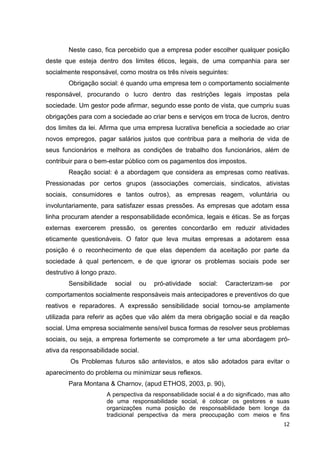 Neste caso, fica percebido que a empresa poder escolher qualquer posição
deste que esteja dentro dos limites éticos, legais, de uma companhia para ser
socialmente responsável, como mostra os três níveis seguintes:
        Obrigação social: é quando uma empresa tem o comportamento socialmente
responsável, procurando o lucro dentro das restrições legais impostas pela
sociedade. Um gestor pode afirmar, segundo esse ponto de vista, que cumpriu suas
obrigações para com a sociedade ao criar bens e serviços em troca de lucros, dentro
dos limites da lei. Afirma que uma empresa lucrativa beneficia a sociedade ao criar
novos empregos, pagar salários justos que contribua para a melhoria de vida de
seus funcionários e melhora as condições de trabalho dos funcionários, além de
contribuir para o bem-estar público com os pagamentos dos impostos.
        Reação social: é a abordagem que considera as empresas como reativas.
Pressionadas por certos grupos (associações comerciais, sindicatos, ativistas
sociais, consumidores e tantos outros), as empresas reagem, voluntária ou
involuntariamente, para satisfazer essas pressões. As empresas que adotam essa
linha procuram atender a responsabilidade econômica, legais e éticas. Se as forças
externas exercerem pressão, os gerentes concordarão em reduzir atividades
eticamente questionáveis. O fator que leva muitas empresas a adotarem essa
posição é o reconhecimento de que elas dependem da aceitação por parte da
sociedade á qual pertencem, e de que ignorar os problemas sociais pode ser
destrutivo á longo prazo.
        Sensibilidade   social      ou   pró-atividade   social:   Caracterizam-se    por
comportamentos socialmente responsáveis mais antecipadores e preventivos do que
reativos e reparadores. A expressão sensibilidade social tornou-se amplamente
utilizada para referir as ações que vão além da mera obrigação social e da reação
social. Uma empresa socialmente sensível busca formas de resolver seus problemas
sociais, ou seja, a empresa fortemente se compromete a ter uma abordagem pró-
ativa da responsabilidade social.
        Os Problemas futuros são antevistos, e atos são adotados para evitar o
aparecimento do problema ou minimizar seus reflexos.
        Para Montana & Charnov, (apud ETHOS, 2003, p. 90),
                     A perspectiva da responsabilidade social é a do significado, mas alto
                     de uma responsabilidade social, é colocar os gestores e suas
                     organizações numa posição de responsabilidade bem longe da
                     tradicional perspectiva da mera preocupação com meios e fins
                                                                                       12
 