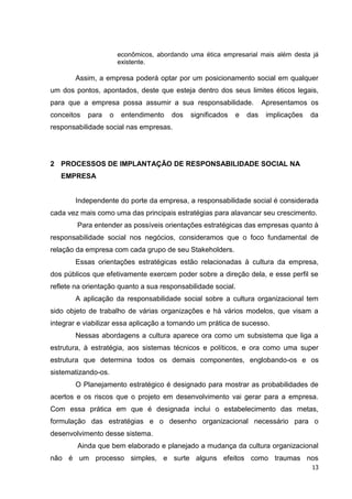 econômicos, abordando uma ética empresarial mais além desta já
                         existente.

        Assim, a empresa poderá optar por um posicionamento social em qualquer
um dos pontos, apontados, deste que esteja dentro dos seus limites éticos legais,
para que a empresa possa assumir a sua responsabilidade.                Apresentamos os
conceitos   para     o    entendimento   dos   significados   e   das    implicações   da
responsabilidade social nas empresas.




2 PROCESSOS DE IMPLANTAÇÃO DE RESPONSABILIDADE SOCIAL NA
   EMPRESA


        Independente do porte da empresa, a responsabilidade social é considerada
cada vez mais como uma das principais estratégias para alavancar seu crescimento.
        Para entender as possíveis orientações estratégicas das empresas quanto à
responsabilidade social nos negócios, consideramos que o foco fundamental de
relação da empresa com cada grupo de seu Stakeholders.
        Essas orientações estratégicas estão relacionadas à cultura da empresa,
dos públicos que efetivamente exercem poder sobre a direção dela, e esse perfil se
reflete na orientação quanto a sua responsabilidade social.
        A aplicação da responsabilidade social sobre a cultura organizacional tem
sido objeto de trabalho de várias organizações e há vários modelos, que visam a
integrar e viabilizar essa aplicação a tornando um prática de sucesso.
        Nessas abordagens a cultura aparece ora como um subsistema que liga a
estrutura, à estratégia, aos sistemas técnicos e políticos, e ora como uma super
estrutura que determina todos os demais componentes, englobando-os e os
sistematizando-os.
        O Planejamento estratégico é designado para mostrar as probabilidades de
acertos e os riscos que o projeto em desenvolvimento vai gerar para a empresa.
Com essa prática em que é designada inclui o estabelecimento das metas,
formulação das estratégias e o desenho organizacional necessário para o
desenvolvimento desse sistema.
        Ainda que bem elaborado e planejado a mudança da cultura organizacional
não é um processo simples, e surte alguns efeitos como traumas nos
                                                                                       13
 