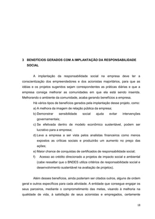 3 BENEFÍCIOS GERADOS COM A IMPLANTAÇÃO DA RESPONSABILIDADE
   SOCIAL


       A implantação da responsabilidade social na empresa deve ter a
conscientização dos empreendedores e dos acionistas majoritários, para que as
idéias e os projetos sugeridos sejam correspondentes as práticas diárias e que a
empresa consiga melhorar as comunidades em que ela está sendo inserida.
Melhorando o ambiente da comunidade, acaba gerando benefícios a empresa.
       Há vários tipos de benefícios gerados pela implantação desse projeto, como:
       a) A melhora da imagem de relação pública da empresa;
       b) Demonstrar       sensibilidade    social    ajuda    evitar    intervenções
            governamentais;
       c) Se efetivada dentro de modelo econômico sustentável, podem ser
            lucrativo para a empresa;
       d) Leva a empresa a ser vista pelos analistas financeiros como menos
            expostos as críticas sociais e produzirão um aumento no preço das
            ações;
       e) Maior chance de conquistas de certificados de responsabilidade social;
       f)    Acesso ao crédito direcionado a projetos de impacto social e ambiental
            (cabe ressaltar que o BNDES utiliza critérios de responsabilidade social e
            desenvolvimento sustentável na avaliação de projetos).


       Além desses benefícios, ainda poderiam ser citados outros, alguns de ordem
geral e outros específicos para cada atividade. A entidade que consegue engajar os
seus parceiros, mediante o comprometimento das metas, visando à melhoria na
qualidade de vida, à satisfação de seus acionistas e empregados, certamente


                                                                                    18
 