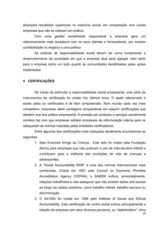 alcançará resultados superiores no exercício social, em comparação com outras
empresas que não as colocam em prática.
       Com      uma    gestão   socialmente   responsável    a   empresa    gera   um
relacionamento mais duradouro com os seus clientes e fornecedores, por mostrar
confiabilidade no negócio e uma política
       As práticas de responsabilidade social devem ter como fundamento o
desenvolvimento da sociedade em que a empresa atua para agregar valor tanto
para a empresa como um todo quanto às comunidades beneficiadas pelas ações
implantadas.


4 CERTIFICAÇÕES


       No intuito de estimular a responsabilidade social empresarial, uma série de
instrumentos de certificação foi criada nos últimos anos. O apelo relacionado a
esses selos ou certificados é de fácil compreensão. Num mundo cada vez mais
competitivo, empresas vêem vantagens comparativas em adquirir certificações que
atestem sua boa prática empresarial. A pressão por produtos e serviços socialmente
corretos faz com que empresas adotem processos de reformulação interna para se
adequarem às normas impostas pelas entidades certificadoras.
       Entre algumas das certificações mais cobiçadas atualmente enumeramos as
seguintes:
       1. Selo Empresa Amiga da Criança. Este selo foi criado pela Fundação
             Abrinq para empresas que não praticam o uso de mão-de-obra infantil e
             contribuem para a melhoria das condições de vida de crianças e
             adolescentes.
       2. A “Social Accountability 8000” é uma das normas internacionais mais
             conhecidas. Criada em 1997 pelo Council on Economic Priorities
             Accreditation Agency (CEPAA), o SA8000 enfoca, primordialmente,
             relações trabalhistas e visa assegurar que não existam ações anti-sociais
             ao longo da cadeia produtiva, como trabalho infantil, trabalho escravo ou
             discriminação.
       3. O AA1000 foi criada em 1996 pelo Institute of Social and Ethical
             Accountability. Esta certificação de cunho social enfoca principalmente a
             relação da empresa com seus diversos parceiros, ou “stakeholders”. Uma
                                                                                    19
 