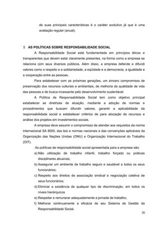 de suas principais características é o caráter evolutivo já que é uma
            avaliação regular (anual).




5 AS POLÍTICAS SOBRE RESPONSABILIDADE SOCIAL
         A Responsabilidade Social está fundamentada em princípios éticos e
transparentes que devem estar claramente presentes, na forma como a empresa se
relaciona com seus diversos públicos. Além disso, a empresa defende e difundi
valores como o respeito e a solidariedade, a eqüidade e a democracia, a igualdade e
a cooperação entre as pessoas.
         Para estabelecer com as próximas gerações, um sincero compromisso de
preservação dos recursos culturais e ambientais, de melhoria da qualidade de vida
das pessoas e de busca incessante pelo desenvolvimento sustentável.
         A Política de Responsabilidade Social tem como objetivo principal
estabelecer as diretrizes de atuação, mediante a adoção de normas e
procedimentos    que    buscam       difundir   valores,   garantir   a   aplicabilidade   da
responsabilidade social e estabelecer critérios de para alocação de recursos e
análise dos projetos em investimentos sociais.
         A empresa deve assumir o compromisso de atender aos requisitos da norma
internacional SA 8000, das leis e normas nacionais e das convenções aplicáveis da
Organização das Nações Unidas (ONU) e Organização Internacional do Trabalho
(OIT).
         As políticas de responsabilidade social apresentada para a empresa são:
         a) Não utilização de trabalho infantil, trabalho forçado ou práticas
           disciplinares abusivas;
         b) Assegurar um ambiente de trabalho seguro e saudável a todos os seus
           funcionários;
         c) Respeito aos direitos de associação sindical e negociação coletiva de
           seus funcionários;
         d) Eliminar a existência de qualquer tipo de discriminação, em todos os
           níveis hierárquicos
         e) Respeitar e remunerar adequadamente a jornada de trabalho;
         f) Melhorar continuamente a eficácia de seu Sistema de Gestão da
           Responsabilidade Social.
                                                                                           20
 