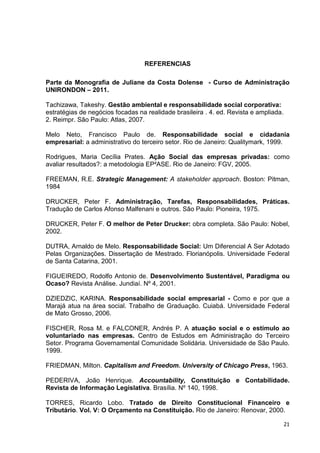 REFERENCIAS

Parte da Monografia de Juliane da Costa Dolense - Curso de Administração
UNIRONDON – 2011.

Tachizawa, Takeshy. Gestão ambiental e responsabilidade social corporativa:
estratégias de negócios focadas na realidade brasileira . 4. ed. Revista e ampliada.
2. Reimpr. São Paulo: Atlas, 2007.

Melo Neto, Francisco Paulo de. Responsabilidade social e cidadania
empresarial: a administrativo do terceiro setor. Rio de Janeiro: Qualitymark, 1999.

Rodrigues, Maria Cecília Prates. Ação Social das empresas privadas: como
avaliar resultados?: a metodologia EP²ASE. Rio de Janeiro: FGV, 2005.

FREEMAN, R.E. Strategic Management: A stakeholder approach. Boston: Pitman,
1984

DRUCKER, Peter F. Administração, Tarefas, Responsabilidades, Práticas.
Tradução de Carlos Afonso Malfenani e outros. São Paulo: Pioneira, 1975.

DRUCKER, Peter F. O melhor de Peter Drucker: obra completa. São Paulo: Nobel,
2002.

DUTRA, Arnaldo de Melo. Responsabilidade Social: Um Diferencial A Ser Adotado
Pelas Organizações. Dissertação de Mestrado. Florianópolis. Universidade Federal
de Santa Catarina, 2001.

FIGUEIREDO, Rodolfo Antonio de. Desenvolvimento Sustentável, Paradigma ou
Ocaso? Revista Análise. Jundiaí. Nº 4, 2001.

DZIEDZIC, KARINA. Responsabilidade social empresarial - Como e por que a
Marajá atua na área social. Trabalho de Graduação. Cuiabá. Universidade Federal
de Mato Grosso, 2006.

FISCHER, Rosa M. e FALCONER, Andrés P. A atuação social e o estímulo ao
voluntariado nas empresas. Centro de Estudos em Administração do Terceiro
Setor. Programa Governamental Comunidade Solidária. Universidade de São Paulo.
1999.

FRIEDMAN, Milton. Capitalism and Freedom. University of Chicago Press, 1963.

PEDERIVA, João Henrique. Accountability, Constituição e Contabilidade.
Revista de Informação Legislativa. Brasília. Nº 140, 1998.

TORRES, Ricardo Lobo. Tratado de Direito Constitucional Financeiro e
Tributário. Vol. V: O Orçamento na Constituição. Rio de Janeiro: Renovar, 2000.

                                                                                       21
 
