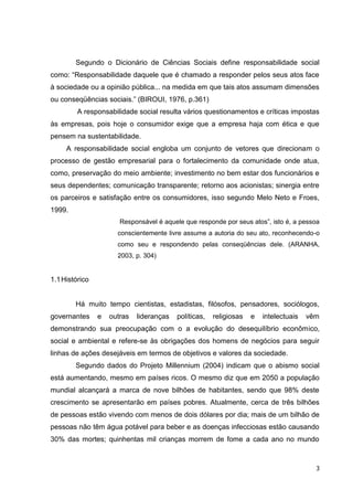 Segundo o Dicionário de Ciências Sociais define responsabilidade social
como: “Responsabilidade daquele que é chamado a responder pelos seus atos face
à sociedade ou a opinião pública... na medida em que tais atos assumam dimensões
ou conseqüências sociais.” (BIROUI, 1976, p.361)
         A responsabilidade social resulta vários questionamentos e críticas impostas
às empresas, pois hoje o consumidor exige que a empresa haja com ética e que
pensem na sustentabilidade.
     A responsabilidade social engloba um conjunto de vetores que direcionam o
processo de gestão empresarial para o fortalecimento da comunidade onde atua,
como, preservação do meio ambiente; investimento no bem estar dos funcionários e
seus dependentes; comunicação transparente; retorno aos acionistas; sinergia entre
os parceiros e satisfação entre os consumidores, isso segundo Melo Neto e Froes,
1999.
                       Responsável é aquele que responde por seus atos”, isto é, a pessoa
                      conscientemente livre assume a autoria do seu ato, reconhecendo-o
                      como seu e respondendo pelas conseqüências dele. (ARANHA,
                      2003, p. 304)


1.1 Histórico


        Há muito tempo cientistas, estadistas, filósofos, pensadores, sociólogos,
governantes     e   outras   lideranças   políticas,   religiosas   e   intelectuais   vêm
demonstrando sua preocupação com o a evolução do desequilíbrio econômico,
social e ambiental e refere-se às obrigações dos homens de negócios para seguir
linhas de ações desejáveis em termos de objetivos e valores da sociedade.
        Segundo dados do Projeto Millennium (2004) indicam que o abismo social
está aumentando, mesmo em países ricos. O mesmo diz que em 2050 a população
mundial alcançará a marca de nove bilhões de habitantes, sendo que 98% deste
crescimento se apresentarão em países pobres. Atualmente, cerca de três bilhões
de pessoas estão vivendo com menos de dois dólares por dia; mais de um bilhão de
pessoas não têm água potável para beber e as doenças infecciosas estão causando
30% das mortes; quinhentas mil crianças morrem de fome a cada ano no mundo



                                                                                         3
 