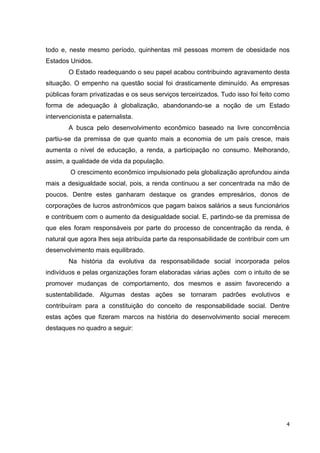 todo e, neste mesmo período, quinhentas mil pessoas morrem de obesidade nos
Estados Unidos.
        O Estado readequando o seu papel acabou contribuindo agravamento desta
situação. O empenho na questão social foi drasticamente diminuído. As empresas
públicas foram privatizadas e os seus serviços terceirizados. Tudo isso foi feito como
forma de adequação à globalização, abandonando-se a noção de um Estado
intervencionista e paternalista.
        A busca pelo desenvolvimento econômico baseado na livre concorrência
partiu-se da premissa de que quanto mais a economia de um país cresce, mais
aumenta o nível de educação, a renda, a participação no consumo. Melhorando,
assim, a qualidade de vida da população.
         O crescimento econômico impulsionado pela globalização aprofundou ainda
mais a desigualdade social, pois, a renda continuou a ser concentrada na mão de
poucos. Dentre estes ganharam destaque os grandes empresários, donos de
corporações de lucros astronômicos que pagam baixos salários a seus funcionários
e contribuem com o aumento da desigualdade social. E, partindo-se da premissa de
que eles foram responsáveis por parte do processo de concentração da renda, é
natural que agora lhes seja atribuída parte da responsabilidade de contribuir com um
desenvolvimento mais equilibrado.
        Na história da evolutiva da responsabilidade social incorporada pelos
indivíduos e pelas organizações foram elaboradas várias ações com o intuito de se
promover mudanças de comportamento, dos mesmos e assim favorecendo a
sustentabilidade. Algumas destas ações se tornaram padrões evolutivos e
contribuíram para a constituição do conceito de responsabilidade social. Dentre
estas ações que fizeram marcos na história do desenvolvimento social merecem
destaques no quadro a seguir:




                                                                                    4
 