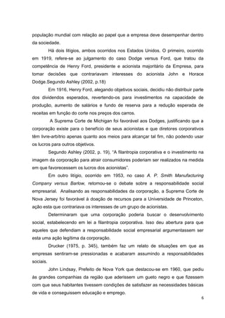 população mundial com relação ao papel que a empresa deve desempenhar dentro
da sociedade.
           Há dois litígios, ambos ocorridos nos Estados Unidos. O primeiro, ocorrido
em 1919, refere-se ao julgamento do caso Dodge versus Ford, que tratou da
competência de Henry Ford, presidente e acionista majoritário da Empresa, para
tomar decisões que contrariavam interesses do acionista John e Horace
Dodge.Segundo Ashley (2002, p.18)
           Em 1916, Henry Ford, alegando objetivos sociais, decidiu não distribuir parte
dos dividendos esperados, revertendo-os para investimentos na capacidade de
produção, aumento de salários e fundo de reserva para a redução esperada de
receitas em função do corte nos preços dos carros.
           A Suprema Corte de Michigan foi favorável aos Dodges, justificando que a
corporação existe para o benefício de seus acionistas e que diretores corporativos
têm livre-arbítrio apenas quanto aos meios para alcançar tal fim, não podendo usar
os lucros para outros objetivos.
           Segundo Ashley (2002, p. 19), “A filantropia corporativa e o investimento na
imagem da corporação para atrair consumidores poderiam ser realizados na medida
em que favorecessem os lucros dos acionistas”.
           Em outro litígio, ocorrido em 1953, no caso A. P. Smith Manufacturing
Company versus Barlow, retomou-se o debate sobre a responsabilidade social
empresarial. Analisando as responsabilidades da corporação, a Suprema Corte de
Nova Jersey foi favorável à doação de recursos para a Universidade de Princeton,
ação esta que contrariava os interesses de um grupo de acionistas.
           Determinaram que uma corporação poderia buscar o desenvolvimento
social, estabelecendo em lei a filantropia corporativa. Isso deu abertura para que
aqueles que defendiam a responsabilidade social empresarial argumentassem ser
esta uma ação legítima da corporação.
           Drucker (1975, p. 345), também faz um relato de situações em que as
empresas sentiram-se pressionadas e acabaram assumindo a responsabilidades
sociais.
           John Lindsay, Prefeito de Nova York que destacou-se em 1960, que pediu
às grandes companhias da região que aderissem um gueto negro e que fizessem
com que seus habitantes tivessem condições de satisfazer as necessidades básicas
de vida e conseguissem educação e emprego.
                                                                                       6
 