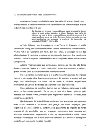 1.2 Visões clássicas versus visão sócioeconômica


        As visões sobre responsabilidade social foram identificada em duas formas:
A visão clássica e a socioeconômica assim detalharemos as suas diferenças e quais
os benefícios quando adotá-las:
                    Os debates em torno da responsabilidade social empresarial deram
                    origem a duas visões opostas: a Visão Clássica, que parte do
                    princípio de que a única responsabilidade social da empresa é a
                    maximização do lucro; e a Visão Socioeconômica, que inclui entre as
                    responsabilidades da empresa a melhoria do bem-estar da
                    sociedade (ASHLEY, 2002 p. 20).

        A Visão Clássica, também conhecida como Teoria do Acionista, do inglês
Stockholder Theory, tem como defensor mais célebre o economista Milton Friedman,
Prêmio Nobel de Economia em 1976. Em seu relato, a principal função dos
administradores é maximizar o retorno do investimento financeiro dos investidores
fazendo com que a empresa, obedecendo todas as obrigações legais, tenha o maior
lucro possível.
        A teoria Friedman alega que a maioria dos gerentes de hoje não são donos
das empresas que dirigem e, portanto, devem atender aos interesses dos acionistas,
que se resume única e exclusivamente no retorno financeiro.
        Se os gerentes chamarem para si a tarefa de gastar recursos da empresa
visando o bem social, eles destroem o mecanismo de mercado e alguém terá que
pagar pela redistribuição dos ativos. Se as ações socialmente responsáveis
minimizarem os lucros e dividendos, os acionistas serão os perdedores.
        Se os salários e os benefícios tiverem que ser reduzidos para pagar a ação
social, os funcionários perderão. Se os preços mais altos forem rejeitados pelo
mercado e as vendas caírem, pode ser que o negócio não sobreviva – no caso, toda
a organização perderá.
        Os defensores da Visão Clássica sustentam que a empresa que consegue
obter lucros beneficia a sociedade pela geração de novos empregos, pelo
pagamento de altos salários e, também, pelo pagamento do imposto de renda
empresarial. Ao possibilitar que as empresas concentrem seus recursos em
atividades efetivamente empresariais e não em responsabilidade social, esses
recursos são utilizados com a maior eficiência e eficácia, e as empresas conseguem
competir com sucesso no mercado mundial.

                                                                                     7
 