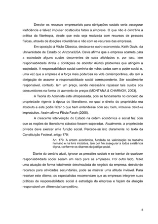 Desviar os recursos empresariais para obrigações sociais seria assegurar
ineficiência e talvez impuser obstáculos fatais à empresa. O que não é contrário à
prática da filantropia, desde que esta seja realizada com recursos de pessoas
físicas, através de doações voluntárias e não com os recursos das empresas.
        Em oposição à Visão Clássica, destaca-se outro economista, Keith Davis, da
Universidade de Estado do Arizona/USA. Davis afirma que a empresa acarreta para
a sociedade alguns custos decorrentes de suas atividades e, por isso, tem
responsabilidade direta e condições de abordar muitos problemas que atingem a
sociedade. A responsabilidade social caminha de mãos dadas com o poder social e,
uma vez que a empresa é a força mais poderosa na vida contemporânea, ela tem a
obrigação de assumir a responsabilidade social correspondente. Ser socialmente
responsável, contudo, tem um preço, sendo necessário repassar tais custos aos
consumidores na forma de aumento de preços (MONTANA & CHARNOV, 2003).
        A Teoria do Acionista está ultrapassada, pois se fundamenta no conceito de
propriedade vigente à época do liberalismo, no qual o direito do proprietário era
absoluto e este podia fazer o que bem entendesse com seu bem, inclusive deixá-lo
improdutivo. Assim afirma Flávio Farah (2005).
        A crescente intervenção do Estado na ordem econômica e social fez com
que as noções do liberalismo clássico fossem superadas. Atualmente, a propriedade
privada deve exercer uma função social. Percebe-se isto claramente no texto da
Constituição Federal, artigo 170:
                     Art. 170. A ordem econômica, fundada na valorização do trabalho
                     humano e na livre iniciativa, tem por fim assegurar a todos existência
                     digna, conforme os ditames da justiça social.

       Diante do cenário atual, ignorar as pressões sociais e se isentar de qualquer
responsabilidade social seriam um risco para as empresas. Por outro lado, fazer
uma atuação de forma totalmente desvinculada do negócio da empresa, desviando
recursos para atividades secundárias, pode se mostrar uma atitude inviável. Para
resolver este dilema, os especialistas recomendam que as empresas integrem suas
práticas de responsabilidade social à estratégia da empresa e façam da atuação
responsável um diferencial competitivo.




                                                                                         8
 