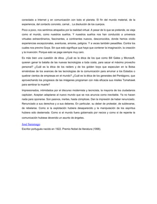 conectado a Internet y en comunicación con todo el planeta. El fin del mundo material, de la
experiencia, del contacto concreto, carnal... La disolución de los cuerpos.

Poco a poco, nos sentimos atrapados por la realidad virtual. A pesar de lo que se pretende, es vieja
como el mundo, como nuestros sueños. Y nuestros sueños nos han conducido a universos
virtuales extraordinarios, fascinantes, a continentes nuevos, desconocidos, donde hemos vivido
experiencias excepcionales, aventuras, amores, peligros. Y a veces también pesadillas. Contra los
cuales nos previno Goya. Sin que esto signifique que haya que contener la imaginación, la creación
y la invención. Porque esto se paga siempre muy caro.

Es más bien una cuestión de ética. ¿Cuál es la ética de los que como Bill Gates y Microsoft,
quieren ganar la batalla de las nuevas tecnologías a toda costa, para sacar el máximo provecho
personal? ¿Cuál es la ética de los raiders y de los golden boys que especulan en la Bolsa
sirviéndose de los avances de las tecnologías de la comunicación para arruinar a los Estados o
quebrar cientos de empresas en el mundo? ¿Cuál es la ética de los generales del Pentágono, que
aprovechando los progresos de las imágenes programan con más eficacia sus misiles Tomahawk
para sembrar la muerte?

Impresionados, intimidados por el discurso modernista y tecnicista, la mayoría de los ciudadanos
capitulan. Aceptan adaptarse al nuevo mundo que se nos anuncia como inevitable. Ya no hacen
nada para oponerse. Son pasivos, inertes, hasta cómplices. Dan la impresión de haber renunciado.
Renunciado a sus derechos y a sus deberes. En particular, su deber de protestar, de sublevarse,
de rebelarse. Como si la explotación hubiera desaparecido y la manipulación de los espíritus
hubiera sido desterrada. Como si el mundo fuera gobernado por necios y como si de repente la

comunicación hubiese devenido un asunto de ángeles.

José Saramago
Escritor portugués nacido en 1922. Premio Nobel de literatura (1998).
 