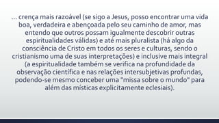 ... crença mais razoável (se sigo a Jesus, posso encontrar uma vida
boa, verdadeira e abençoada pelo seu caminho de amor, mas
entendo que outros possam igualmente descobrir outras
espiritualidades válidas) e até mais pluralista (há algo da
consciência de Cristo em todos os seres e culturas, sendo o
cristianismo uma de suas interpretações) e inclusive mais integral
(a espiritualidade também se verifica na profundidade da
observação científica e nas relações intersubjetivas profundas,
podendo-se mesmo conceber uma "missa sobre o mundo" para
além das místicas explicitamente eclesiais).
 
