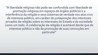 "A liberdade religiosa não pode ser confundida com liberdade de
promoção religiosa em espaços de órgãos públicos e a
interferência da religião e seus sistemas de verdade nos atos civis
de interesse público, em caráter de justaposição dos interesses
privados da religião sobre os interesses do Estado e da sociedade
como um todo. A colaboração da religião é aceitável desde que de
interesse público e não da promoção de suas convicções em
particular"
 