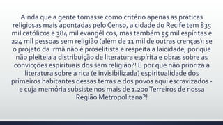Ainda que a gente tomasse como critério apenas as práticas
religiosas mais apontadas pelo Censo, a cidade do Recife tem 835
mil católicos e 384 mil evangélicos, mas também 55 mil espíritas e
224 mil pessoas sem religião (além de 11 mil de outras crenças): se
o projeto da irmã não é proselitista e respeita a laicidade, por que
não pleiteia a distribuição de literatura espírita e obras sobre as
convicções espirituais dos sem religião?! E por que não prioriza a
literatura sobre a rica (e invisibilizada) espiritualidade dos
primeiros habitantes dessas terras e dos povos aqui escravizados -
e cuja memória subsiste nos mais de 1.200Terreiros de nossa
Região Metropolitana?!
 