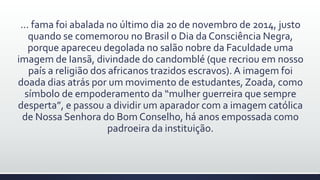 ... fama foi abalada no último dia 20 de novembro de 2014, justo
quando se comemorou no Brasil o Dia da Consciência Negra,
porque apareceu degolada no salão nobre da Faculdade uma
imagem de Iansã, divindade do candomblé (que recriou em nosso
país a religião dos africanos trazidos escravos). A imagem foi
doada dias atrás por um movimento de estudantes, Zoada, como
símbolo de empoderamento da “mulher guerreira que sempre
desperta”, e passou a dividir um aparador com a imagem católica
de Nossa Senhora do Bom Conselho, há anos empossada como
padroeira da instituição.
 