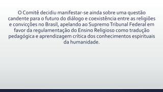 O Comitê decidiu manifestar-se ainda sobre uma questão
candente para o futuro do diálogo e coexistência entre as religiões
e convicções no Brasil, apelando ao SupremoTribunal Federal em
favor da regulamentação do Ensino Religioso como tradução
pedagógica e aprendizagem crítica dos conhecimentos espirituais
da humanidade.
 