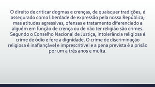 O direito de criticar dogmas e crenças, de quaisquer tradições, é
assegurado como liberdade de expressão pela nossa República;
mas atitudes agressivas, ofensas e tratamento diferenciado a
alguém em função de crença ou de não ter religião são crimes.
Segundo o Conselho Nacional de Justiça, intolerância religiosa é
crime de ódio e fere a dignidade.O crime de discriminação
religiosa é inafiançável e imprescritível e a pena prevista é a prisão
por um a três anos e multa.
 