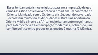 Esses fundamentalismos religiosos passam a impressão de que
vamos assistir e nos envolver cada vez mais em um confronto do
Oriente islamizado com o Ocidente cristão, quando na verdade
expressam muito são as dificuldades culturais na abertura do
Oriente Médio e Norte da África, majoritariamente muçulmanos,
para a democracia e a emancipação modernas e, sobretudo, um
conflito político entre grupos relacionados à mesma fé islâmica.
 