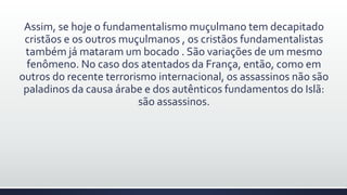 Assim, se hoje o fundamentalismo muçulmano tem decapitado
cristãos e os outros muçulmanos , os cristãos fundamentalistas
também já mataram um bocado . São variações de um mesmo
fenômeno. No caso dos atentados da França, então, como em
outros do recente terrorismo internacional, os assassinos não são
paladinos da causa árabe e dos autênticos fundamentos do Islã:
são assassinos.
 
