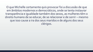 O que Michelle certamente quis provocar foi a discussão de que
em âmbitos modernos e democráticos, onde se tenta instaurar
transparência e igualdade também dos sexos, as mulheres têm o
direito humano de se educar, de se relacionar e de sorrir – mesmo
que isso cause a ira dos seus maridos e de alguns dos seus
clérigos.
 