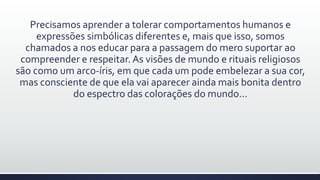 Precisamos aprender a tolerar comportamentos humanos e
expressões simbólicas diferentes e, mais que isso, somos
chamados a nos educar para a passagem do mero suportar ao
compreender e respeitar.As visões de mundo e rituais religiosos
são como um arco-íris, em que cada um pode embelezar a sua cor,
mas consciente de que ela vai aparecer ainda mais bonita dentro
do espectro das colorações do mundo...
 