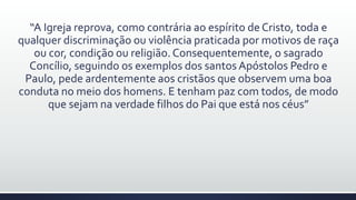 “A Igreja reprova, como contrária ao espírito de Cristo, toda e
qualquer discriminação ou violência praticada por motivos de raça
ou cor, condição ou religião.Consequentemente, o sagrado
Concílio, seguindo os exemplos dos santos Apóstolos Pedro e
Paulo, pede ardentemente aos cristãos que observem uma boa
conduta no meio dos homens. E tenham paz com todos, de modo
que sejam na verdade filhos do Pai que está nos céus”
 