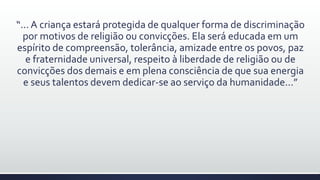 “... A criança estará protegida de qualquer forma de discriminação
por motivos de religião ou convicções. Ela será educada em um
espírito de compreensão, tolerância, amizade entre os povos, paz
e fraternidade universal, respeito à liberdade de religião ou de
convicções dos demais e em plena consciência de que sua energia
e seus talentos devem dedicar-se ao serviço da humanidade...”
 