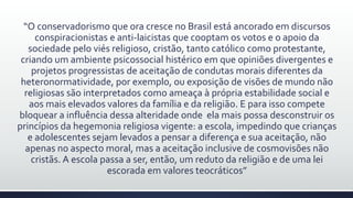 “O conservadorismo que ora cresce no Brasil está ancorado em discursos
conspiracionistas e anti-laicistas que cooptam os votos e o apoio da
sociedade pelo viés religioso, cristão, tanto católico como protestante,
criando um ambiente psicossocial histérico em que opiniões divergentes e
projetos progressistas de aceitação de condutas morais diferentes da
heteronormatividade, por exemplo, ou exposição de visões de mundo não
religiosas são interpretados como ameaça à própria estabilidade social e
aos mais elevados valores da família e da religião. E para isso compete
bloquear a influência dessa alteridade onde ela mais possa desconstruir os
princípios da hegemonia religiosa vigente: a escola, impedindo que crianças
e adolescentes sejam levados a pensar a diferença e sua aceitação, não
apenas no aspecto moral, mas a aceitação inclusive de cosmovisões não
cristãs. A escola passa a ser, então, um reduto da religião e de uma lei
escorada em valores teocráticos”
 