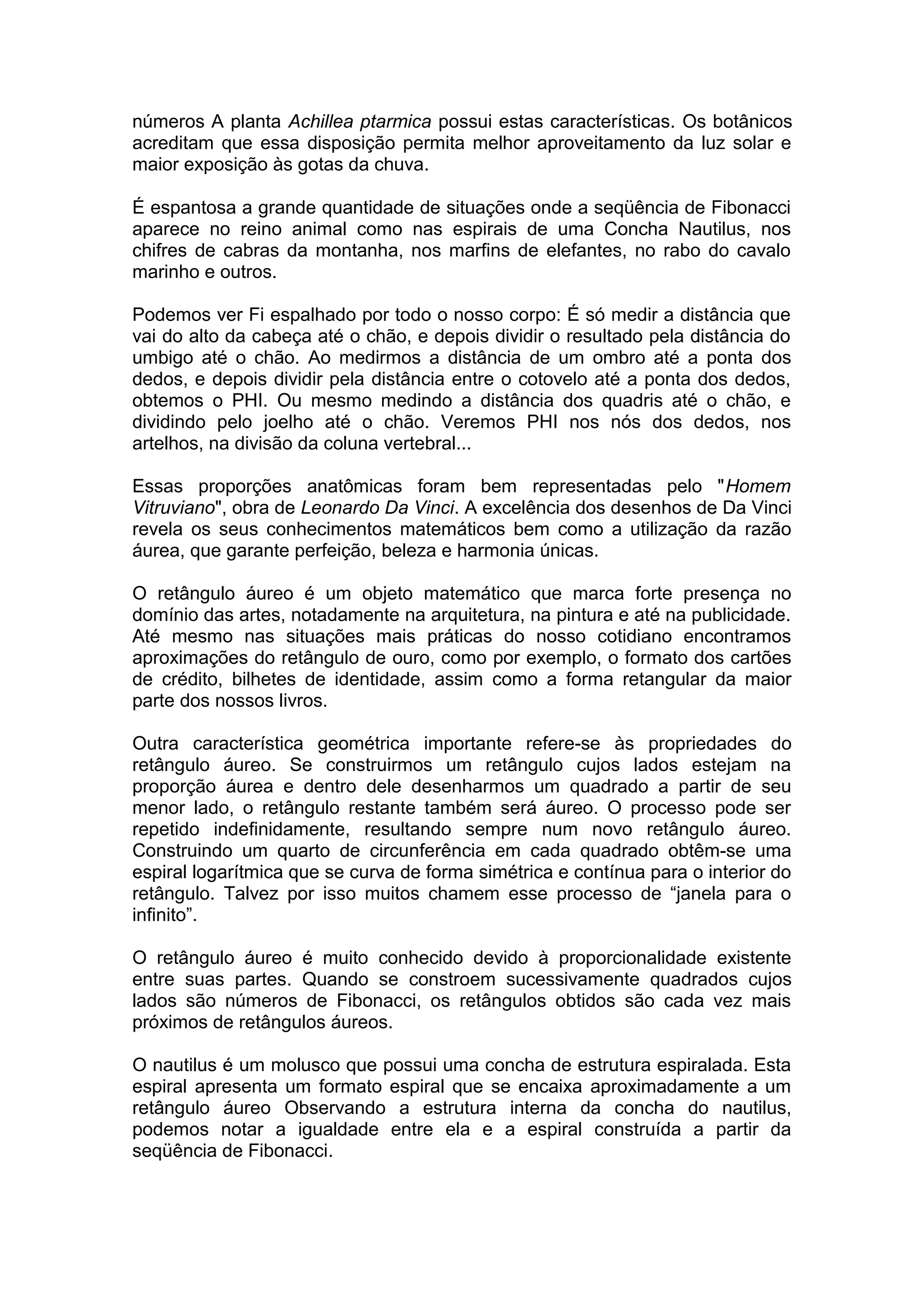 números A planta Achillea ptarmica possui estas características. Os botânicos
acreditam que essa disposição permita melhor aproveitamento da luz solar e
maior exposição às gotas da chuva.
É espantosa a grande quantidade de situações onde a seqüência de Fibonacci
aparece no reino animal como nas espirais de uma Concha Nautilus, nos
chifres de cabras da montanha, nos marfins de elefantes, no rabo do cavalo
marinho e outros.
Podemos ver Fi espalhado por todo o nosso corpo: É só medir a distância que
vai do alto da cabeça até o chão, e depois dividir o resultado pela distância do
umbigo até o chão. Ao medirmos a distância de um ombro até a ponta dos
dedos, e depois dividir pela distância entre o cotovelo até a ponta dos dedos,
obtemos o PHI. Ou mesmo medindo a distância dos quadris até o chão, e
dividindo pelo joelho até o chão. Veremos PHI nos nós dos dedos, nos
artelhos, na divisão da coluna vertebral...
Essas proporções anatômicas foram bem representadas pelo "Homem
Vitruviano", obra de Leonardo Da Vinci. A excelência dos desenhos de Da Vinci
revela os seus conhecimentos matemáticos bem como a utilização da razão
áurea, que garante perfeição, beleza e harmonia únicas.
O retângulo áureo é um objeto matemático que marca forte presença no
domínio das artes, notadamente na arquitetura, na pintura e até na publicidade.
Até mesmo nas situações mais práticas do nosso cotidiano encontramos
aproximações do retângulo de ouro, como por exemplo, o formato dos cartões
de crédito, bilhetes de identidade, assim como a forma retangular da maior
parte dos nossos livros.
Outra característica geométrica importante refere-se às propriedades do
retângulo áureo. Se construirmos um retângulo cujos lados estejam na
proporção áurea e dentro dele desenharmos um quadrado a partir de seu
menor lado, o retângulo restante também será áureo. O processo pode ser
repetido indefinidamente, resultando sempre num novo retângulo áureo.
Construindo um quarto de circunferência em cada quadrado obtêm-se uma
espiral logarítmica que se curva de forma simétrica e contínua para o interior do
retângulo. Talvez por isso muitos chamem esse processo de “janela para o
infinito”.
O retângulo áureo é muito conhecido devido à proporcionalidade existente
entre suas partes. Quando se constroem sucessivamente quadrados cujos
lados são números de Fibonacci, os retângulos obtidos são cada vez mais
próximos de retângulos áureos.
O nautilus é um molusco que possui uma concha de estrutura espiralada. Esta
espiral apresenta um formato espiral que se encaixa aproximadamente a um
retângulo áureo Observando a estrutura interna da concha do nautilus,
podemos notar a igualdade entre ela e a espiral construída a partir da
seqüência de Fibonacci.
 