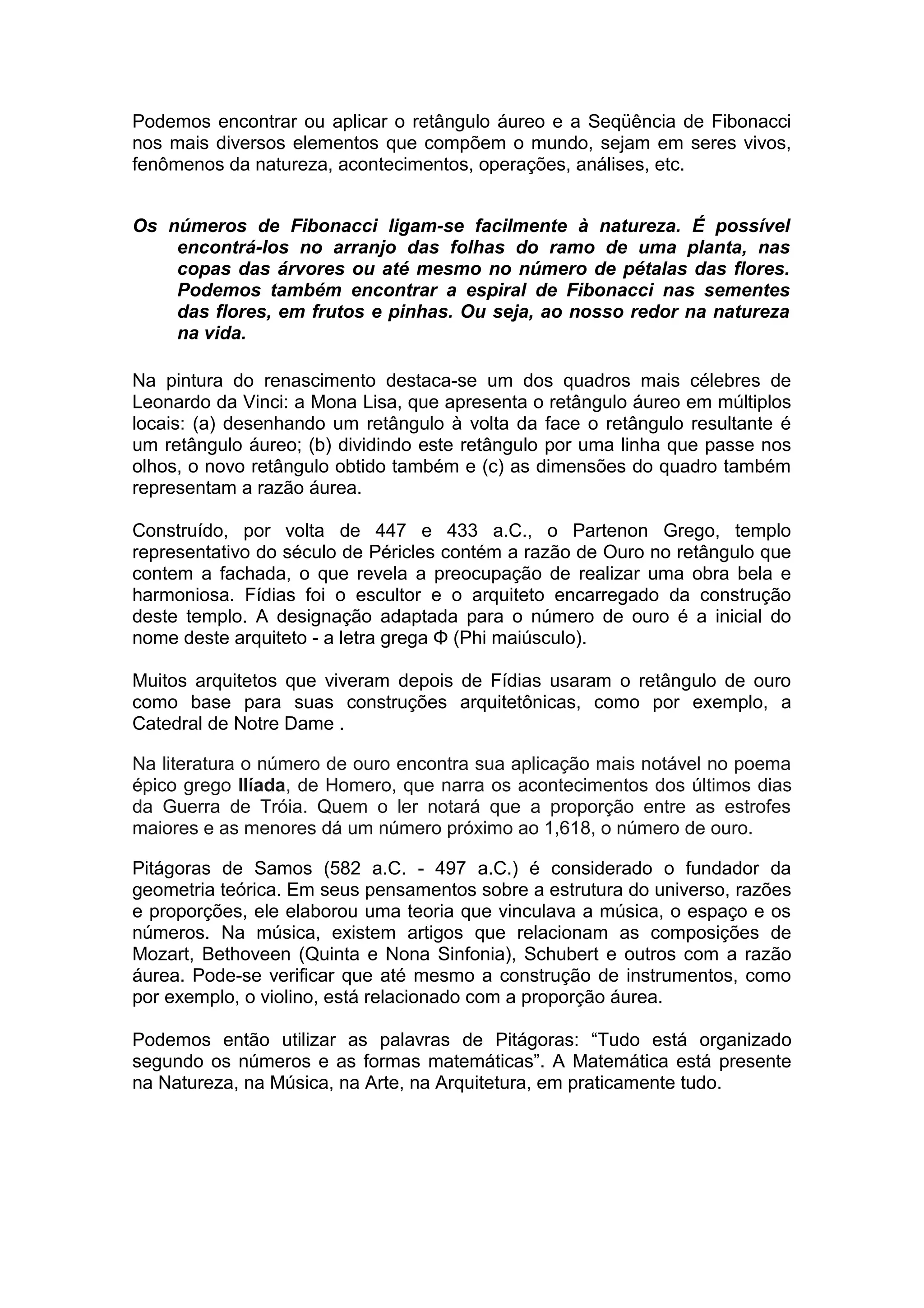 Podemos encontrar ou aplicar o retângulo áureo e a Seqüência de Fibonacci
nos mais diversos elementos que compõem o mundo, sejam em seres vivos,
fenômenos da natureza, acontecimentos, operações, análises, etc.
Os números de Fibonacci ligam-se facilmente à natureza. É possível
encontrá-los no arranjo das folhas do ramo de uma planta, nas
copas das árvores ou até mesmo no número de pétalas das flores.
Podemos também encontrar a espiral de Fibonacci nas sementes
das flores, em frutos e pinhas. Ou seja, ao nosso redor na natureza
na vida.
Na pintura do renascimento destaca-se um dos quadros mais célebres de
Leonardo da Vinci: a Mona Lisa, que apresenta o retângulo áureo em múltiplos
locais: (a) desenhando um retângulo à volta da face o retângulo resultante é
um retângulo áureo; (b) dividindo este retângulo por uma linha que passe nos
olhos, o novo retângulo obtido também e (c) as dimensões do quadro também
representam a razão áurea.
Construído, por volta de 447 e 433 a.C., o Partenon Grego, templo
representativo do século de Péricles contém a razão de Ouro no retângulo que
contem a fachada, o que revela a preocupação de realizar uma obra bela e
harmoniosa. Fídias foi o escultor e o arquiteto encarregado da construção
deste templo. A designação adaptada para o número de ouro é a inicial do
nome deste arquiteto - a letra grega Φ (Phi maiúsculo).
Muitos arquitetos que viveram depois de Fídias usaram o retângulo de ouro
como base para suas construções arquitetônicas, como por exemplo, a
Catedral de Notre Dame .
Na literatura o número de ouro encontra sua aplicação mais notável no poema
épico grego Ilíada, de Homero, que narra os acontecimentos dos últimos dias
da Guerra de Tróia. Quem o ler notará que a proporção entre as estrofes
maiores e as menores dá um número próximo ao 1,618, o número de ouro.
Pitágoras de Samos (582 a.C. - 497 a.C.) é considerado o fundador da
geometria teórica. Em seus pensamentos sobre a estrutura do universo, razões
e proporções, ele elaborou uma teoria que vinculava a música, o espaço e os
números. Na música, existem artigos que relacionam as composições de
Mozart, Bethoveen (Quinta e Nona Sinfonia), Schubert e outros com a razão
áurea. Pode-se verificar que até mesmo a construção de instrumentos, como
por exemplo, o violino, está relacionado com a proporção áurea.
Podemos então utilizar as palavras de Pitágoras: “Tudo está organizado
segundo os números e as formas matemáticas”. A Matemática está presente
na Natureza, na Música, na Arte, na Arquitetura, em praticamente tudo.
 
