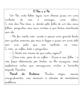 O Boi e a Rã
Um Boi indo beber água num charco pisou em uma
ninhada de rãs e esmagou uma delas.
A mãe das Rãs veio, e, dando pela falta de um dos seus
filhos, perguntou aos seus irmãos o que havia acontecido
com ele.
- Ele foi morto mãe; ainda a pouco uma grande besta
com quatro enormes pés veio à lagoa e pisou em cima dele
com sua pata que era rachada no meio.
A mãe, se inflou toda e perguntou:
- A besta era maior do que estou agora?
- Pare mãe, pare de se inflar - Disse o seu filho - e
não fique aborrecida por tentar, eu lhe asseguro, você
explodiria antes que conseguisse imitar o tamanho
daquele Monstro.
Moral da História: Muitas vezes, coisas
insignificantes, nos desviam a atenção do verdadeiro
problema.
 