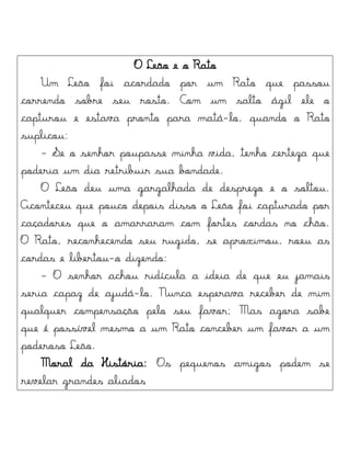 O Leão e o Rato
Um Leão foi acordado por um Rato que passou
correndo sobre seu rosto. Com um salto ágil ele o
capturou e estava pronto para matá-lo, quando o Rato
suplicou:
- Se o senhor poupasse minha vida, tenho certeza que
poderia um dia retribuir sua bondade.
O Leão deu uma gargalhada de desprezo e o soltou.
Aconteceu que pouco depois disso o Leão foi capturado por
caçadores que o amarraram com fortes cordas no chão.
O Rato, reconhecendo seu rugido, se aproximou, roeu as
cordas e libertou-o dizendo:
- O senhor achou ridícula a ideia de que eu jamais
seria capaz de ajudá-lo. Nunca esperava receber de mim
qualquer compensação pelo seu favor; Mas agora sabe
que é possível mesmo a um Rato conceber um favor a um
poderoso Leão.
Moral da História: Os pequenos amigos podem se
revelar grandes aliados
 