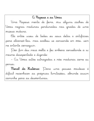 A Raposa e as Uvas
Uma Raposa morta de fome, viu alguns cachos de
Uvas negras maduras penduradas nas grades de uma
viçosa videira.
Ela então usou de todos os seus dotes e artifícios
para alcançá-las, mas acabou se cansando em vão, sem
no entanto conseguir.
Por fim deu meia volta e foi embora consolando a si
mesmo desapontada e dizendo:
- As Uvas estão estragadas e não maduras como eu
pensei.
Moral da História: Para uma pessoa vaidosa é
difícil reconhecer as próprias limitações, abrindo assim
caminho para as desventuras.
 