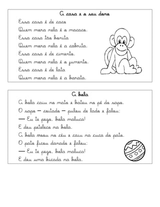 A casa e o seu dono
Essa casa é de caco
Quem mora nela é o macaco.
Essa casa tão bonita
Quem mora nela é a cabrita.
Essa casa é de cimento.
Quem mora nela é o jumento.
Essa casa é de lata
Quem mora nela é a barata.
A bola
A bola caiu no mato e bateu no pé do sapo.
O sapo – coitado – pulou de lado e falou:
— Eu te pego, bola maluca!
E deu peteleco na bola.
A bola voou no céu e caiu na cuca do pato.
O pato ficou danado e falou:
— Eu te pego, bola maluca!
E deu uma bicada na bola.
 