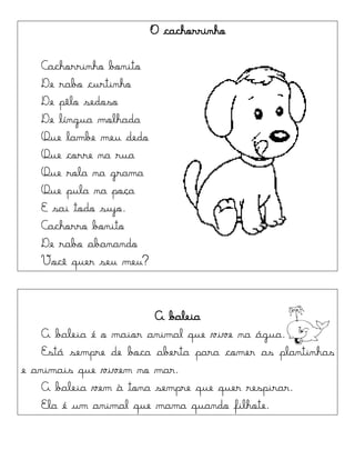 O cachorrinho
Cachorrinho bonito
De rabo curtinho
De pêlo sedoso
De língua molhada
Que lambe meu dedo
Que corre na rua
Que rola na grama
Que pula na poça
E sai todo sujo.
Cachorro bonito
De rabo abanando
Você quer seu meu?
A baleia
A baleia é o maior animal que vive na água.
Está sempre de boca aberta para comer as plantinhas
e animais que vivem no mar.
A baleia vem à tona sempre que quer respirar.
Ela é um animal que mama quando filhote.
 