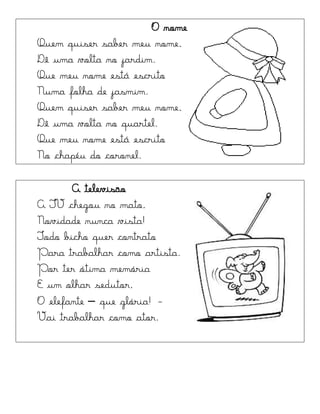 O nome
Quem quiser saber meu nome,
Dê uma volta no jardim.
Que meu nome está escrito
Numa folha de jasmim.
Quem quiser saber meu nome,
Dê uma volta no quartel.
Que meu nome está escrito
No chapéu do coronel.
A televisão
A TV chegou no mato,
Novidade nunca vista!
Todo bicho quer contrato
Para trabalhar como artista.
Por ter ótima memória
E um olhar sedutor,
O elefante – que glória! -
Vai trabalhar como ator.
 