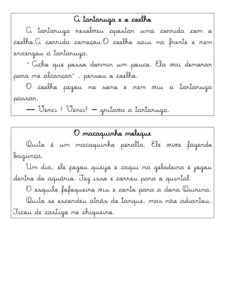 A tartaruga e o coelho
A tartaruga resolveu apostar uma corrida com o
coelho.A corrida começou.O coelho saiu na frente e nem
enxergou a tartaruga.
“Acho qte porro dormir tm potco. Ela vai demorar
para me alcançar”, pensou o coelho.
O coelho pegou no sono e nem viu a tartaruga
passar.
― Venci ! Venci! – gritava a tartaruga.
O macaquinho moleque
Quito é um macaquinho peralta. Ele vive fazendo
bagunça.
Um dia, ele pegou queijo e caqui na geladeira e jogou
dentro do aquário. Fez isso e correu para o quintal.
O esquilo fofoqueiro viu e conto para a dona Quirina.
Quito se escondeu atrás do tanque, mas não adiantou.
Ficou de castigo no chiqueiro.
 