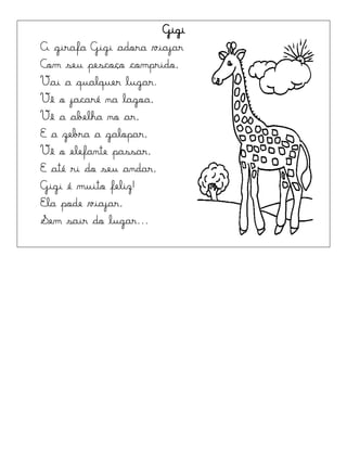 Gigi
A girafa Gigi adora viajar
Com seu pescoço comprido,
Vai a qualquer lugar.
Vê o jacaré na lagoa,
Vê a abelha no ar,
E a zebra a galopar,
Vê o elefante passar,
E até ri do seu andar,
Gigi é muito feliz!
Ela pode viajar,
Sem sair do lugar...
 