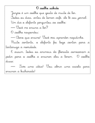 O coelho sabido
Janjão é um coelho que gosta de muito de ler.
Todos os dias, antes de tomar café, ele lê seu jornal.
Um dia o elefante perguntou ao coelho:
 Você me ensina a ler?
O coelho respondeu:
 Claro que ensino! Você vai aprender rapidinho.
Muito contente, o elefante foi logo contar para a
tartaruga a novidade.
E assim, todos os animais da floresta começaram a
pedir para o coelho a ensinar eles a lerem. O coelho
disse:
 Tive uma idéia! Vou abrir uma escola para
ensinar a bicharada!
 
