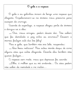 O galo e a raposa
O galo e as galinhas viram de longe uma raposa que
chegava. Empoleiraram-se na árvore mais próxima para
escapar da inimiga.
Usando de esperteza, a raposa chegou perto da árvore
e dirigiu-se a eles:
__ Ora, meus amigos, podem descer daí. Não sabem
que foi decretada a paz entre os animais? Desçam e
vamos festejar este dia tão feliz!
Mas o galo, que também não era tolo, respondeu:
__ Que boas notícias! Mas estou vendo daqui de cima
alguns cães que estão chegando. Decerto eles também vão
querer festejar...
A raposa com medo, mais que depressa foi saindo:
__Olha, é melhor que eu vá andando... Os cães podem
não saber da novidade e me matar...
 