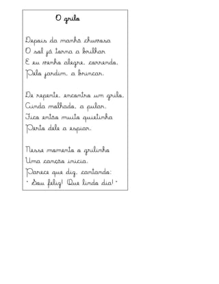 O grilo
Depois da manhã chuvosa
O sol já torna a brilhar
E eu venho alegre, correndo,
Pelo jardim, a brincar.
De repente, encontro um grilo,
Ainda molhado, a pular.
Fico então muito quietinha
Perto dele a espiar.
Nesse momento o grilinho
Uma canção inicia.
Parece que diz, cantando:
“Sot feliz! Qte lindo dia!”
 