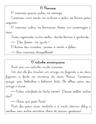 O Marreco
O marreco queria pular no córrego.
Amarrou uma corda na cintura e pediu ao burro para
segurar.
O marreco subiu no barranco, levou um escorregão e
caiu.
Ficou agarrado numa rocha, dando berros e gritando:
 Por favor, me ajude !
O burro deu risadas, puxou a corda e falou:
 Que marreco atrapalhado!
O ratinho encrenqueiro
Rudi era um ratinho muito curioso.
Um dia ele foi visitar um amigo na fazenda e os dois
fizeram a festa no armário da dona Maria. Comeram
queijo, pão, bolachas e beberam leite. Ele olhou para seu
amigo e disse:
 Estou estufado de tanto comer! Posso voltar outro
dia?
 Claro que pode Rudi!
Rudi foi para casa contente e a noite dormiu feliz e
sonhou com outro armário cheio de coisas gostosas!
 