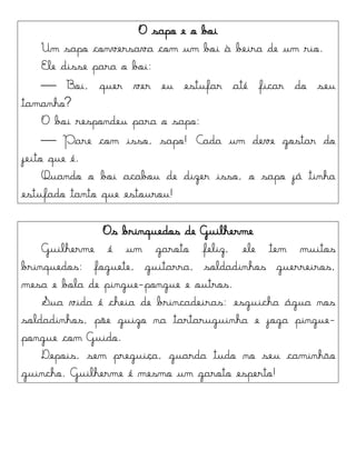 O sapo e o boi
Um sapo conversava com um boi à beira de um rio.
Ele disse para o boi:
 Boi, quer ver eu estufar até ficar do seu
tamanho?
O boi respondeu para o sapo:
 Pare com isso, sapo! Cada um deve gostar do
jeito que é.
Quando o boi acabou de dizer isso, o sapo já tinha
estufado tanto que estourou!
Os brinquedos de Guilherme
Guilherme é um garoto feliz, ele tem muitos
brinquedos: foguete, guitarra, soldadinhos guerreiros,
mesa e bola de pingue-pongue e outros.
Sua vida é cheia de brincadeiras: esguicha água nos
soldadinhos, põe guizo na tartaruguinha e joga pingue-
pongue com Guido.
Depois, sem preguiça, guarda tudo no seu caminhão
guincho. Guilherme é mesmo um garoto esperto!
 