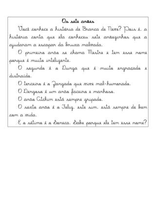 Os sete anões
Você conhece a história de Branca de Neve? Pois é, a
história conta que ela conheceu sete anõezinhos que a
ajudaram a escapar da bruxa malvada.
O primeiro anão se chama Mestre e tem esse nome
porque é muito inteligente.
O segundo é o Dunga que é muito engraçado e
distraído.
O terceiro é o Zangado que vive mal-humorado.
O Dengoso é um anão faceiro e manhoso.
O anão Atchim está sempre gripado.
O sexto anão é o Feliz, este sim, está sempre de bem
com a vida.
E o sétimo é o Soneca. Sabe porque ele tem esse nome?
 