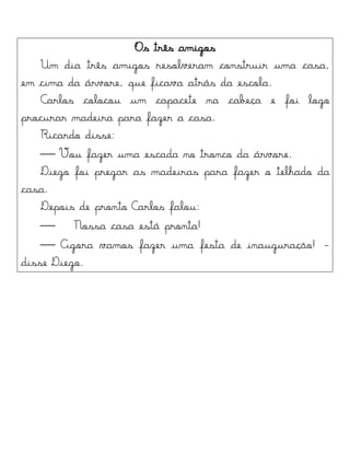 Os três amigos
Um dia três amigos resolveram construir uma casa,
em cima da árvore, que ficava atrás da escola.
Carlos colocou um capacete na cabeça e foi logo
procurar madeira para fazer a casa.
Ricardo disse:
 Vou fazer uma escada no tronco da árvore.
Diego foi pregar as madeiras para fazer o telhado da
casa.
Depois de pronto Carlos falou:
 Nossa casa está pronta!
 Agora vamos fazer uma festa de inauguração! -
disse Diego.
 