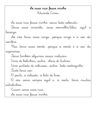 Se essa rua fosse minha
Eduardo Amos
Se essa rua fosse minha, seria toda colorida.
Teria casa amarela, casa vermelha,lilás, azul e
laranja.
Só não teria casa cinza, porque cinza é a cor da
sombra.
Mas teria casa verde, porque o verde é a cor da
esperança.
Teria também algumas casas malucas.
Uma de bolinhas, outra cheia de listras.
Uma pintada de rabiscos, outra toda xadrezinha.
Tudo teria cor.
O poste, a calçada, a lata de lixo.
O céu seria sempre azul e, à noite, teria muitas
estrelinhas.
Assim seria essa rua,
Se essa rua fosse minha.
 