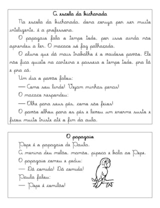 A escola da bicharada
Na escola da bicharada, dona coruja por ser muito
inteligente, é a professora.
O papagaio fala o tempo todo, por isso ainda não
aprendeu a ler. O macaco só faz palhaçada.
O aluno que dá mais trabalho é o vaidoso pavão. Ele
não fica quieto na carteira e passeia o tempo todo, pra lá
e pra cá.
Um dia o pavão falou:
 Como sou lindo! Vejam minhas penas!
O macaco respondeu:
 Olhe para seus pés, como são feios!
O pavão olhou para os pés e levou um enorme susto e
ficou muito triste até o fim da aula.
O papagaio
Pepe é o papagaio de Paula.
A menina deu melão, mamão, pipoca e bala ao Pepe.
O papagaio comeu e pediu:
— Dá comida! Dá comida!
Paula falou:
— Pepe é comilão!
 