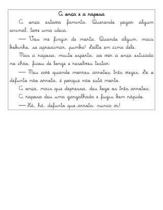 A onça e a raposa
A onça estava faminta. Querendo pegar algum
animal, teve uma ideia.
 Vou me fingir de morta. Quando algum, mais
bobinho, se aproximar, pumba! Salto em cima dele.
Mas a raposa, muito esperta, ao ver a onça esticada
no chão, ficou de longe e resolveu testar:
 Meu avô quando morreu arrotou três vezes. Se o
defunto não arrota, é porque não está morto.
A onça, mais que depressa, deu logo os três arrotos.
A raposa deu uma gargalhada e fugiu bem rápido.
 Há, há, defunto que arrota, nunca vi!
 