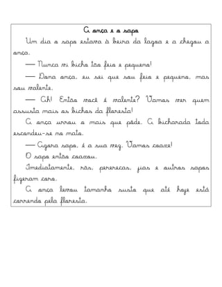 A onça e o sapo
Um dia o sapo estava à beira da lagoa e a chegou a
onça.
 Nunca vi bicho tão feio e pequeno!
 Dona onça, eu sei que sou feio e pequeno, mas
sou valente.
 Ah! Então você é valente? Vamos ver quem
assusta mais os bichos da floresta!
A onça urrou o mais que pôde. A bicharada toda
escondeu-se no mato.
 Agora sapo, é a sua vez. Vamos coaxe!
O sapo então coaxou.
Imediatamente, rãs, pererecas, jias e outros sapos
fizeram coro.
A onça levou tamanho susto que até hoje está
correndo pela floresta.
 