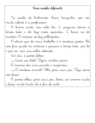 Uma escola diferente
Na escola da bicharada, Dona Corujinha, por ser
muito sabida é a professora.
O burro ainda não sabe ler. A preguiça dorme o
tempo todo e até hoje nada aprendeu. A hiena só dá
risadas. O macaco só faz palhaçadas.
O aluno que dá mais trabalho é o vaidoso pavão. Ele
não fica quieto na carteira e passeia o tempo todo, pra lá
e pra cá, com sua calda colorida.
Um dia, o pavão falou:
__ Como sou belo! Vejam minhas penas.
O macaco deu uma pirueta e respondeu:
__ Ó vaidoso animal! Olhe para seus pés. Veja como
são feios!
O pavão olhou para seus pés, levou um enorme susto
e ficou muito triste até o fim da aula.
 