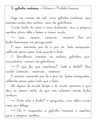 A galinha medrosa - Liliana e Michele Lacocca.
Logo ao nascer do sol, uma galinha medrosa, que
acordou antes das outras, saiu do galinheiro.
Ainda tonta de sono e meio distraída, viu a própria
sombra atrás dela e levou o maior susto:
 Cocó... cococó... cocoricó... socorro! Tem um
bicho horroroso me perseguindo!
E saiu correndo pra lá e pra cá, toda arrepiada,
soltando penas para tudo quanto é lado.
A barulheira acordou as outras galinhas que,
assustadas, saíram do galinheiro:
 O que foi que aconteceu? Cadê o bicho? Que
susto! Cocoricó... cocoricó... cocoricó...
E saíram correndo pra lá e pra cá, todas arrepiadas,
soltando penas para tudo que é lado.
Só depois de muito tempo e de muita correria é que
elas se deram conta de que não estavam vendo bicho
nenhum.
 Onde está o bicho? – perguntou uma delas ainda
meio sem fôlego.
 Ali – respondeu a galinha medrosa e apontou
para a própria sombra.
 