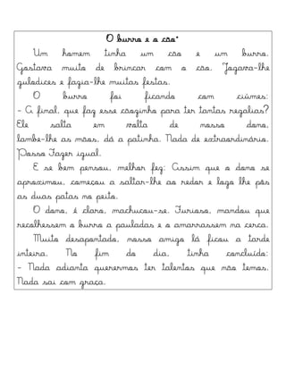 O burro e o cão"
Um homem tinha um cão e um burro.
Gostava muito de brincar com o cão. Jogava-lhe
gulodices e fazia-lhe muitas festas.
O burro foi ficando com ciúmes:
- A final, que faz esse cãozinho para ter tantas regalias?
Ele salta em volta de nosso dono,
lambe-lhe as mãos, dá a patinha. Nada de extraordinário.
Posso Fazer igual.
E se bem pensou, melhor fez: Assim que o dono se
aproximou, começou a saltar-lhe ao redor e logo lhe pôs
as duas patas no peito.
O dono, é claro, machucou-se. Furioso, mandou que
recolhessem o burro a pauladas e o amarrassem na cerca.
Muito desapontado, nosso amigo lá ficou a tarde
inteira. No fim do dia, tinha concluído:
- Nada adianta querermos ter talentos que não temos.
Nada sai com graça.
 